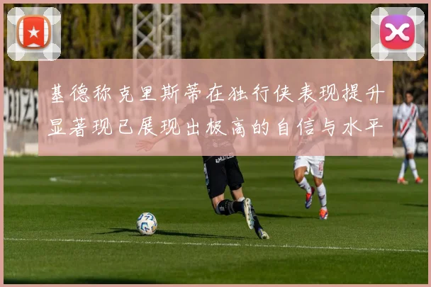 基德称克里斯蒂在独行侠表现提升显著现已展现出极高的自信与水平