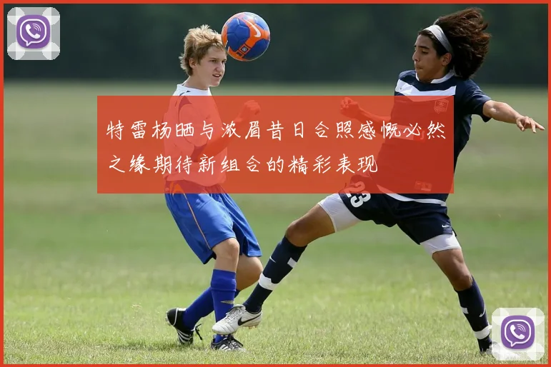 特雷杨晒与浓眉昔日合照感慨必然之缘期待新组合的精彩表现