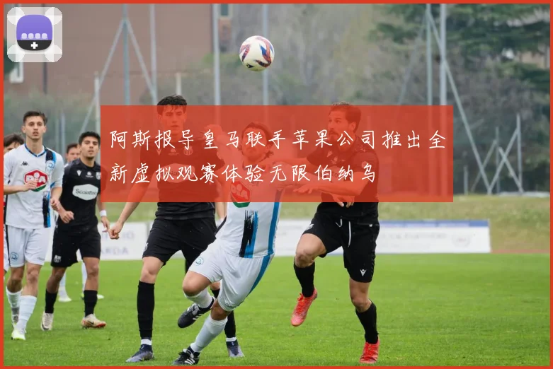 阿斯报导皇马联手苹果公司推出全新虚拟观赛体验无限伯纳乌