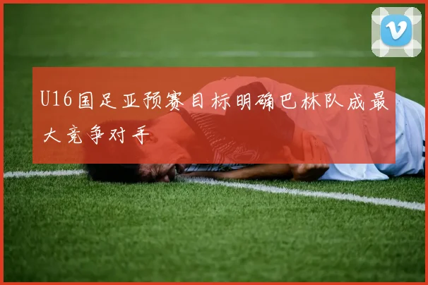 U16国足亚预赛目标明确巴林队成最大竞争对手