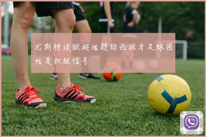 尤斯特谈欧超话题称西班牙足球团结是积极信号