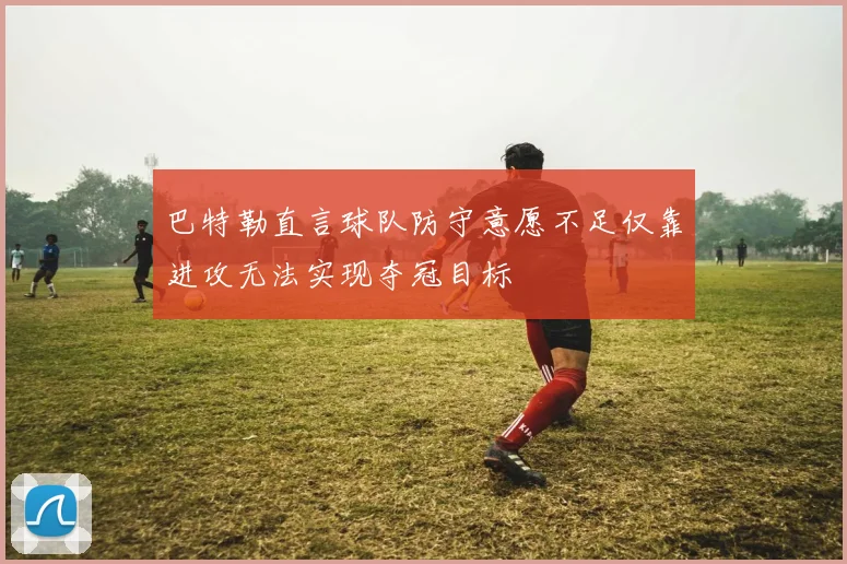 巴特勒直言球队防守意愿不足仅靠进攻无法实现夺冠目标