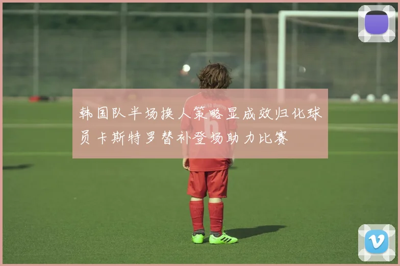 韩国队半场换人策略显成效归化球员卡斯特罗替补登场助力比赛