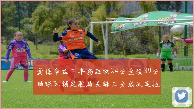 爱德华兹下半场狂砍24分全场39分助球队锁定胜局关键三分成决定性因素