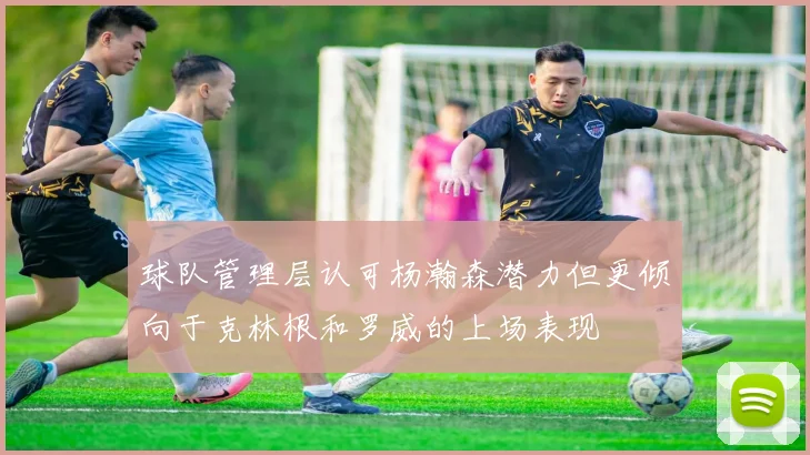 球队管理层认可杨瀚森潜力但更倾向于克林根和罗威的上场表现