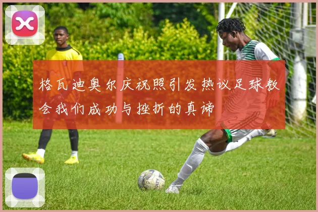 格瓦迪奥尔庆祝照引发热议足球教会我们成功与挫折的真谛