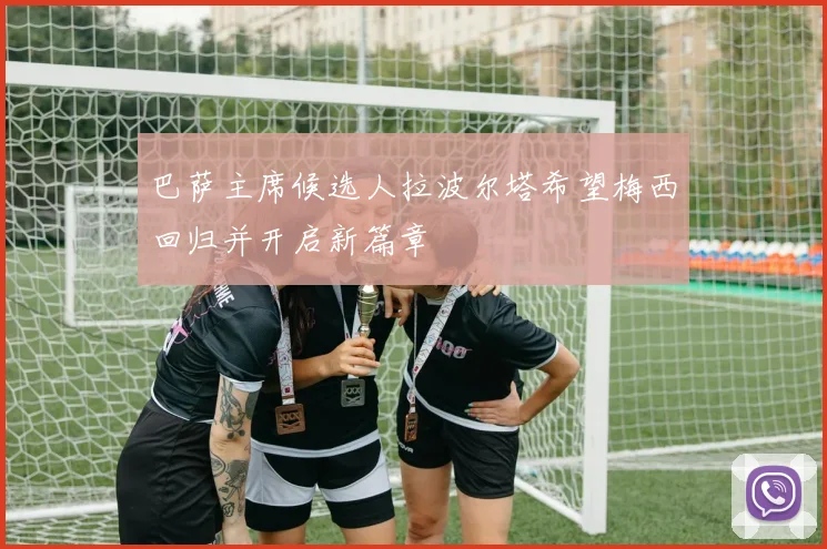 巴萨主席候选人拉波尔塔希望梅西回归并开启新篇章