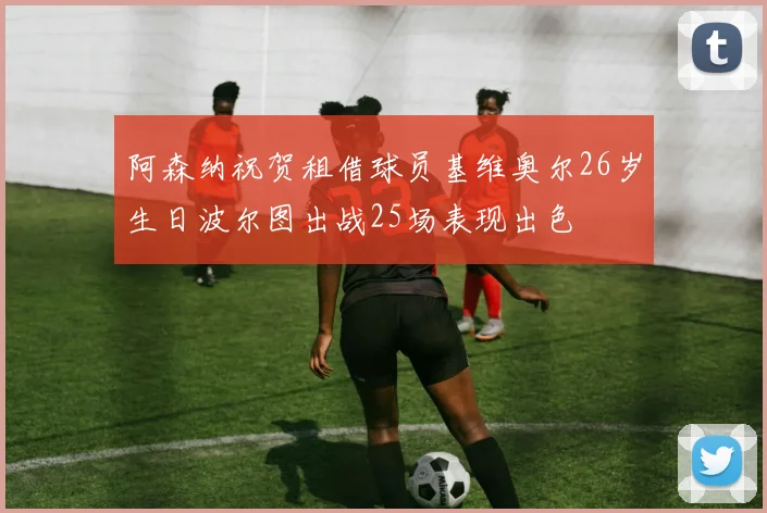 阿森纳祝贺租借球员基维奥尔26岁生日波尔图出战25场表现出色