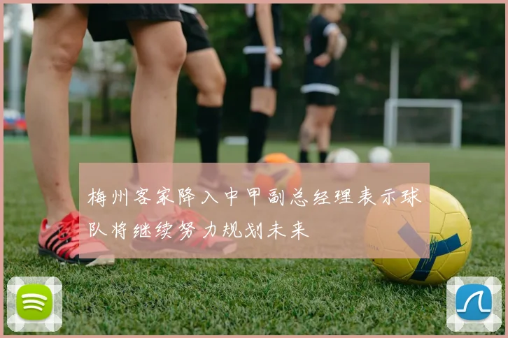 梅州客家降入中甲副总经理表示球队将继续努力规划未来