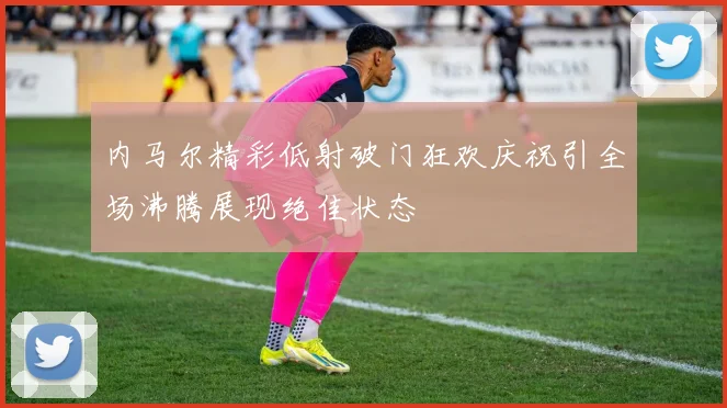 内马尔精彩低射破门狂欢庆祝引全场沸腾展现绝佳状态