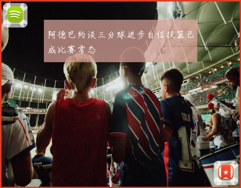 阿德巴约谈三分球进步自信投篮已成比赛常态