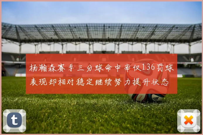 杨瀚森赛季三分球命中率仅136罚球表现却相对稳定继续努力提升状态