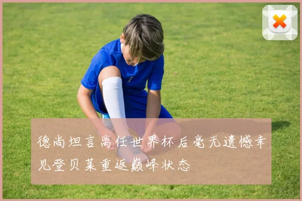 德尚坦言离任世界杯后毫无遗憾幸见登贝莱重返巅峰状态