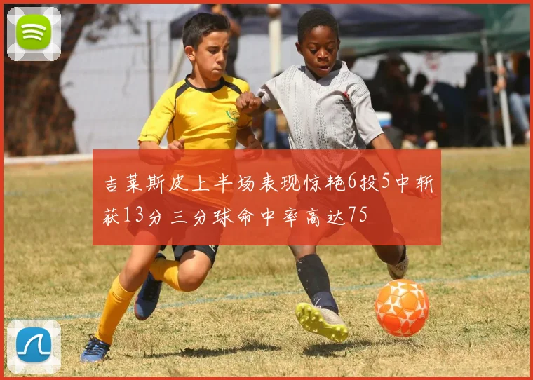 吉莱斯皮上半场表现惊艳6投5中斩获13分三分球命中率高达75