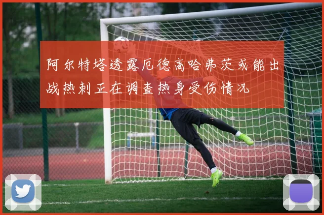 阿尔特塔透露厄德高哈弗茨或能出战热刺正在调查热身受伤情况