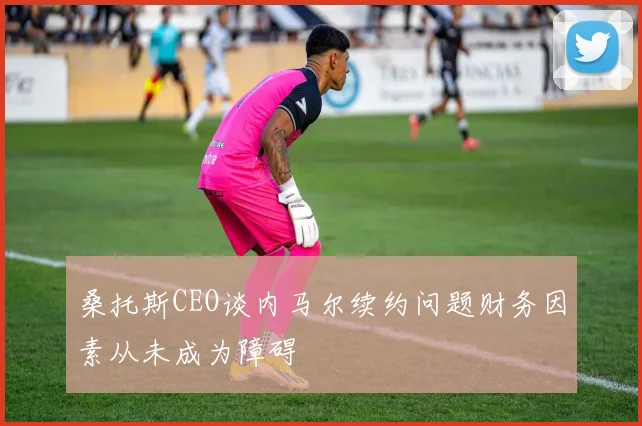 桑托斯CEO谈内马尔续约问题财务因素从未成为障碍