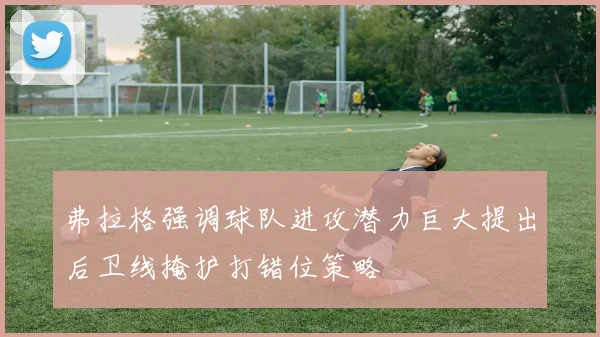 弗拉格强调球队进攻潜力巨大提出后卫线掩护打错位策略