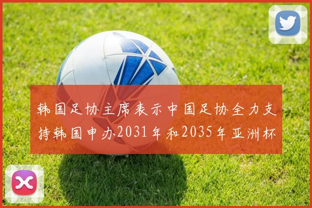 韩国足协主席表示中国足协全力支持韩国申办2031年和2035年亚洲杯赛事